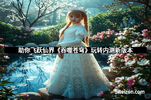 助你飞跃仙界《吞噬苍穹》玩转内测新版本